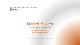 Market Makers 
The disruptive management 
of making customers 
by making markets 
© 2014 Malcolm Ryder / archestra research 
 