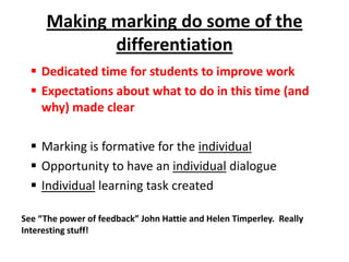 Making marking do some of the
differentiation
 Dedicated time for students to improve work
 Expectations about what to do in this time (and
why) made clear
 Marking is formative for the individual
 Opportunity to have an individual dialogue
 Individual learning task created
See “The power of feedback” John Hattie and Helen Timperley. Really
Interesting stuff!

 