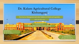 Dr. Kalam Agricultural College
Kishanganj
Submitted by –
 PIYUSH GUPTA
 DKAC/033/2017-18
Post-harvest Management and value Addition of Fruits and vegetables
AFS-322 [2(1+1)]
Assignment on –
Making Marmalades of Citrus Fruits
Submitted to –
 Dr. D.P. Saha
 Dr. S.S. Solankey
 