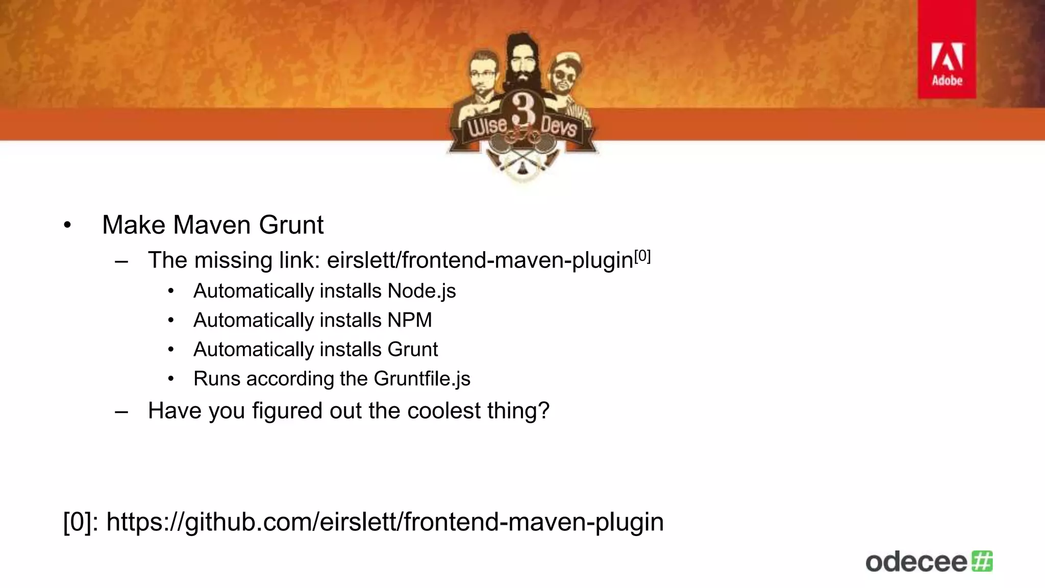• Make Maven Grunt 
– The missing link: eirslett/frontend-maven-plugin[0] 
• Automatically installs Node.js 
• Automatically installs NPM 
• Automatically installs Grunt 
• Runs according the Gruntfile.js 
– Have you figured out the coolest thing? 
[0]: https://github.com/eirslett/frontend-maven-plugin 
 