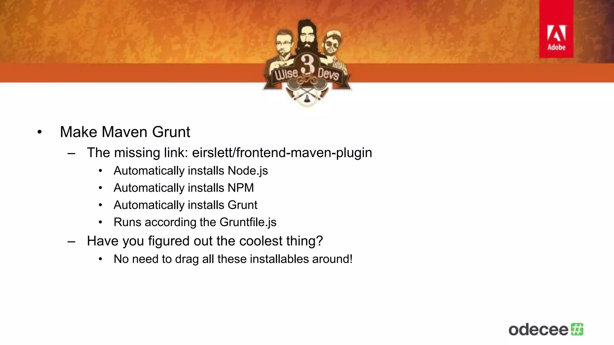 • Make Maven Grunt 
– The missing link: eirslett/frontend-maven-plugin 
• Automatically installs Node.js 
• Automatically installs NPM 
• Automatically installs Grunt 
• Runs according the Gruntfile.js 
– Have you figured out the coolest thing? 
• No need to drag all these installables around! 
 