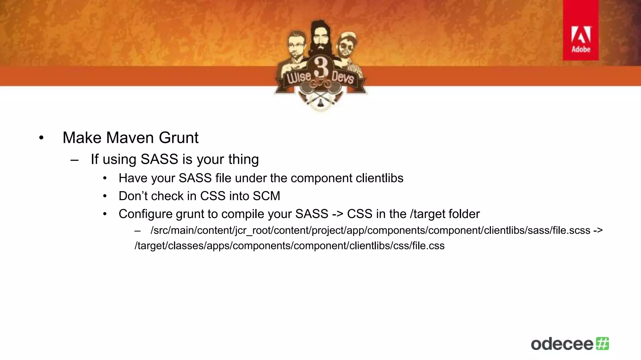 • Make Maven Grunt 
– If using SASS is your thing 
• Have your SASS file under the component clientlibs 
• Don’t check in CSS into SCM 
• Configure grunt to compile your SASS -> CSS in the /target folder 
– /src/main/content/jcr_root/content/project/app/components/component/clientlibs/sass/file.scss -> 
/target/classes/apps/components/component/clientlibs/css/file.css 
 