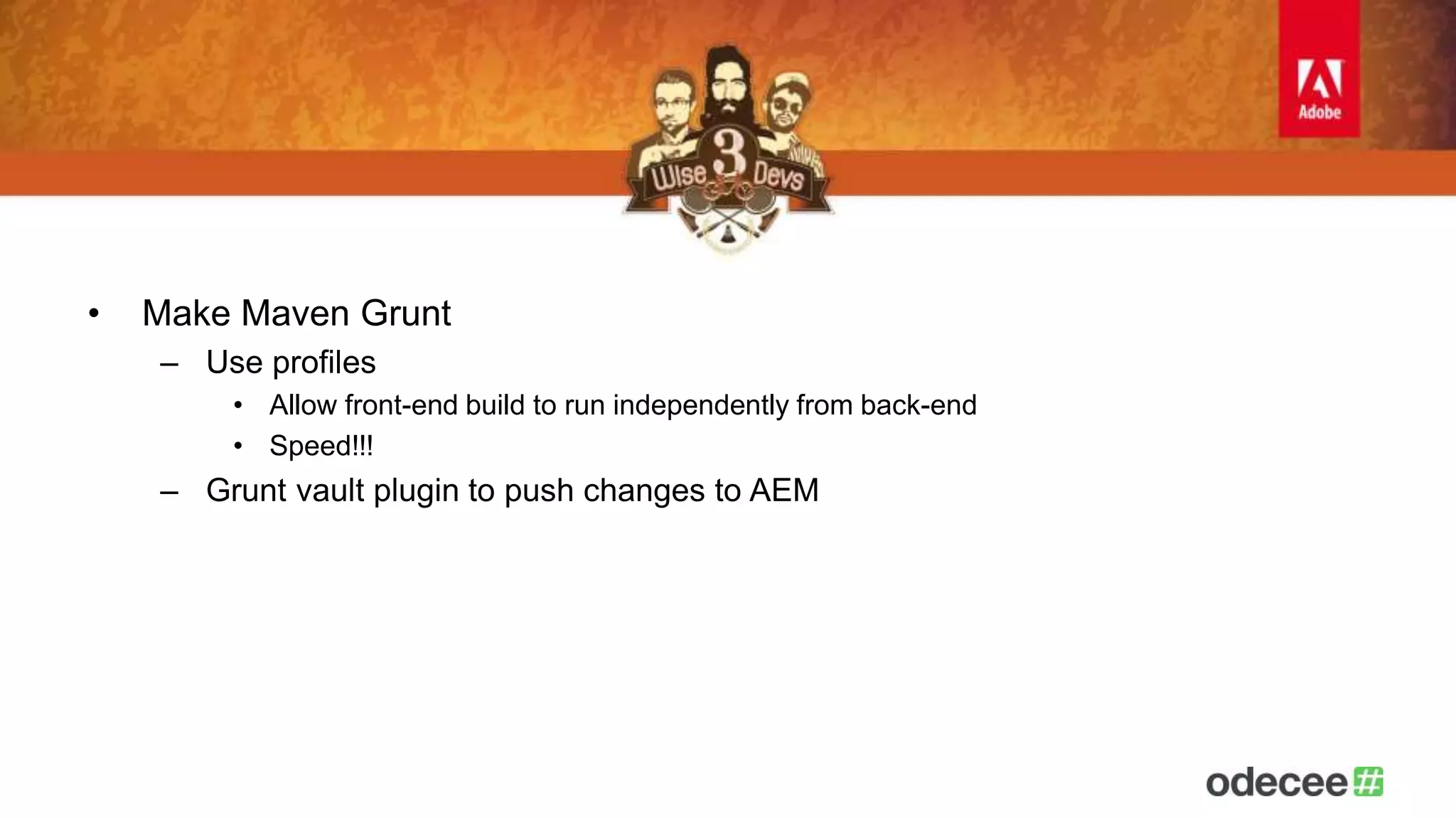 • Make Maven Grunt 
– Use profiles 
• Allow front-end build to run independently from back-end 
• Speed!!! 
– Grunt vault plugin to push changes to AEM 
 