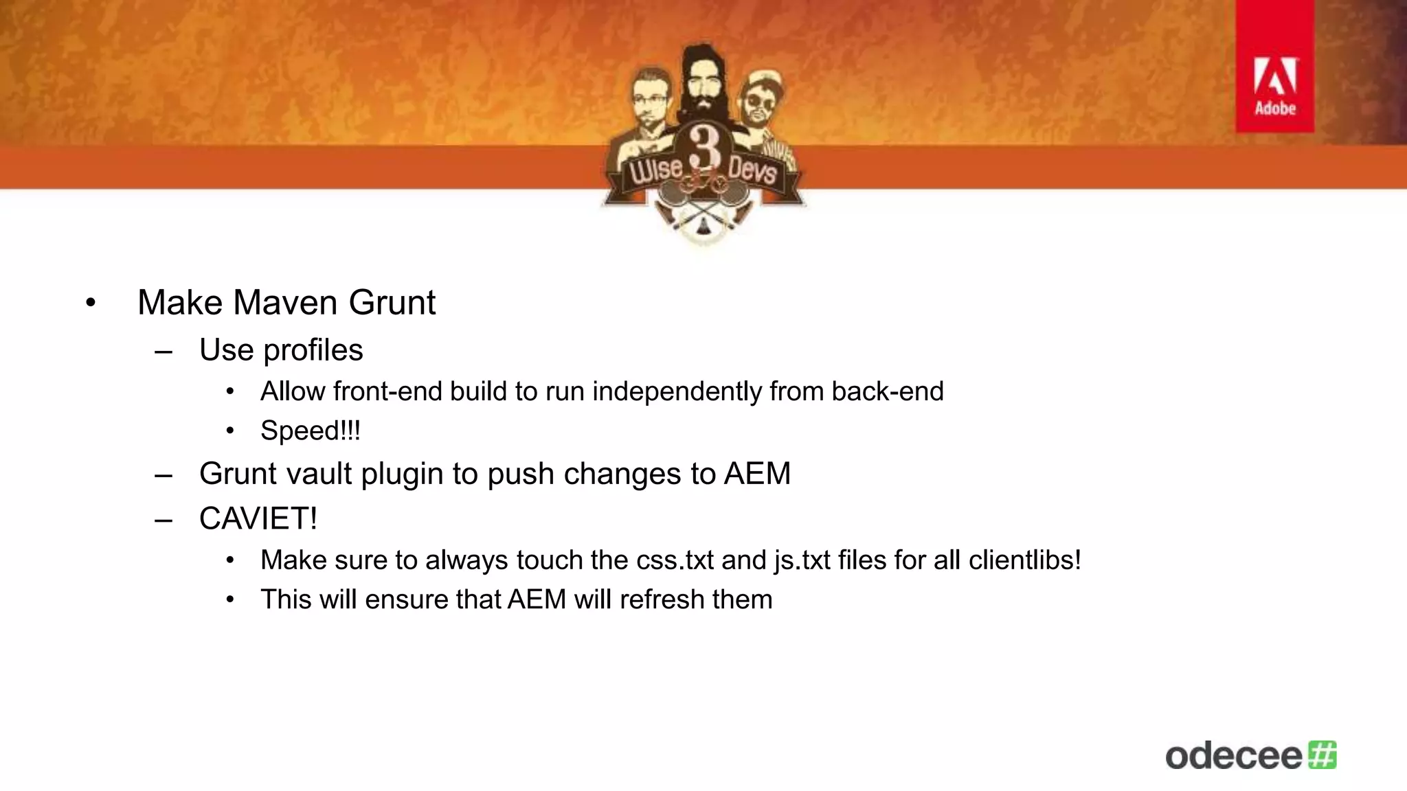 • Make Maven Grunt 
– Use profiles 
• Allow front-end build to run independently from back-end 
• Speed!!! 
– Grunt vault plugin to push changes to AEM 
– CAVIET! 
• Make sure to always touch the css.txt and js.txt files for all clientlibs! 
• This will ensure that AEM will refresh them 
 