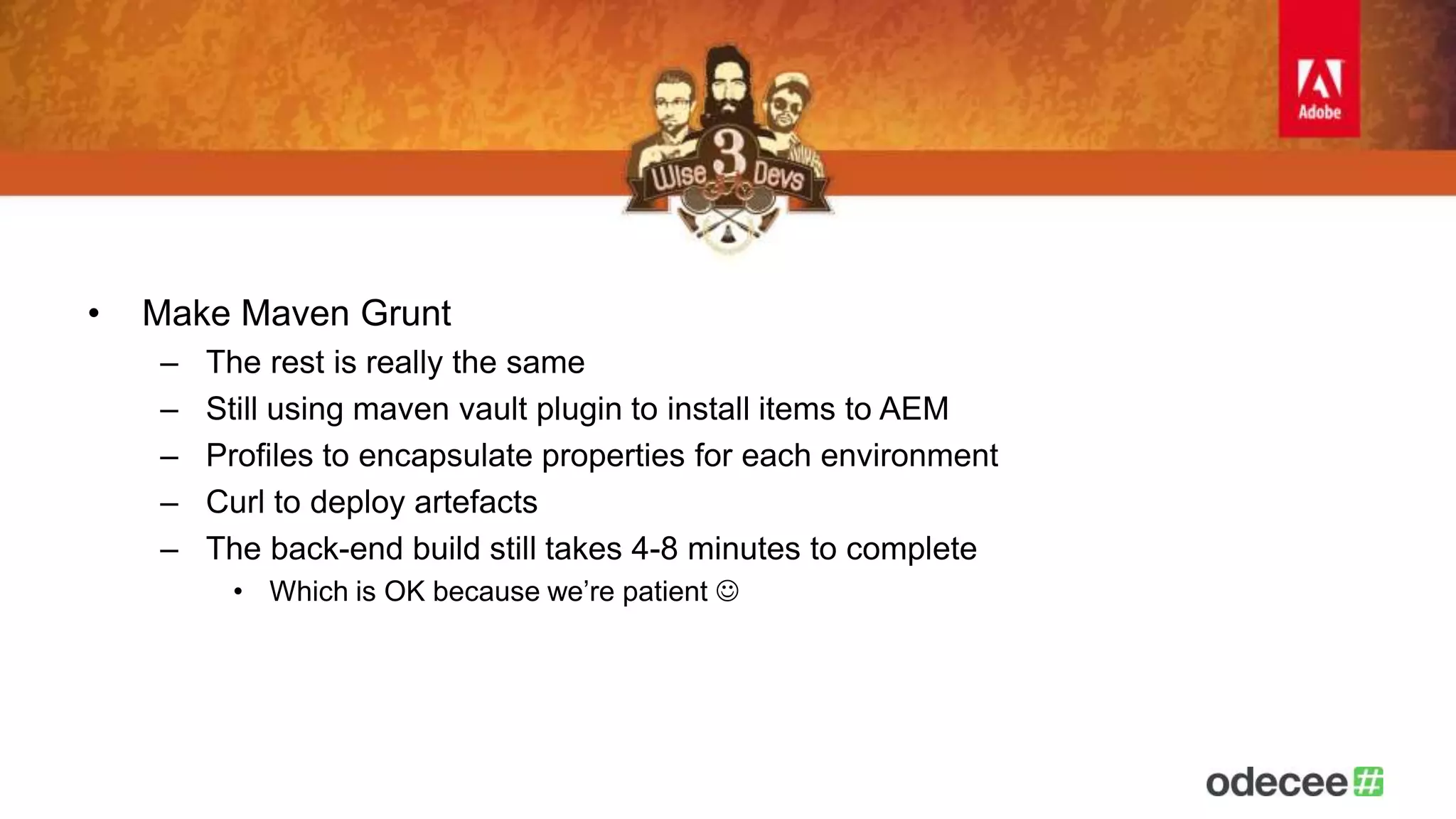 • Make Maven Grunt 
– The rest is really the same 
– Still using maven vault plugin to install items to AEM 
– Profiles to encapsulate properties for each environment 
– Curl to deploy artefacts 
– The back-end build still takes 4-8 minutes to complete 
• Which is OK because we’re patient  
 
