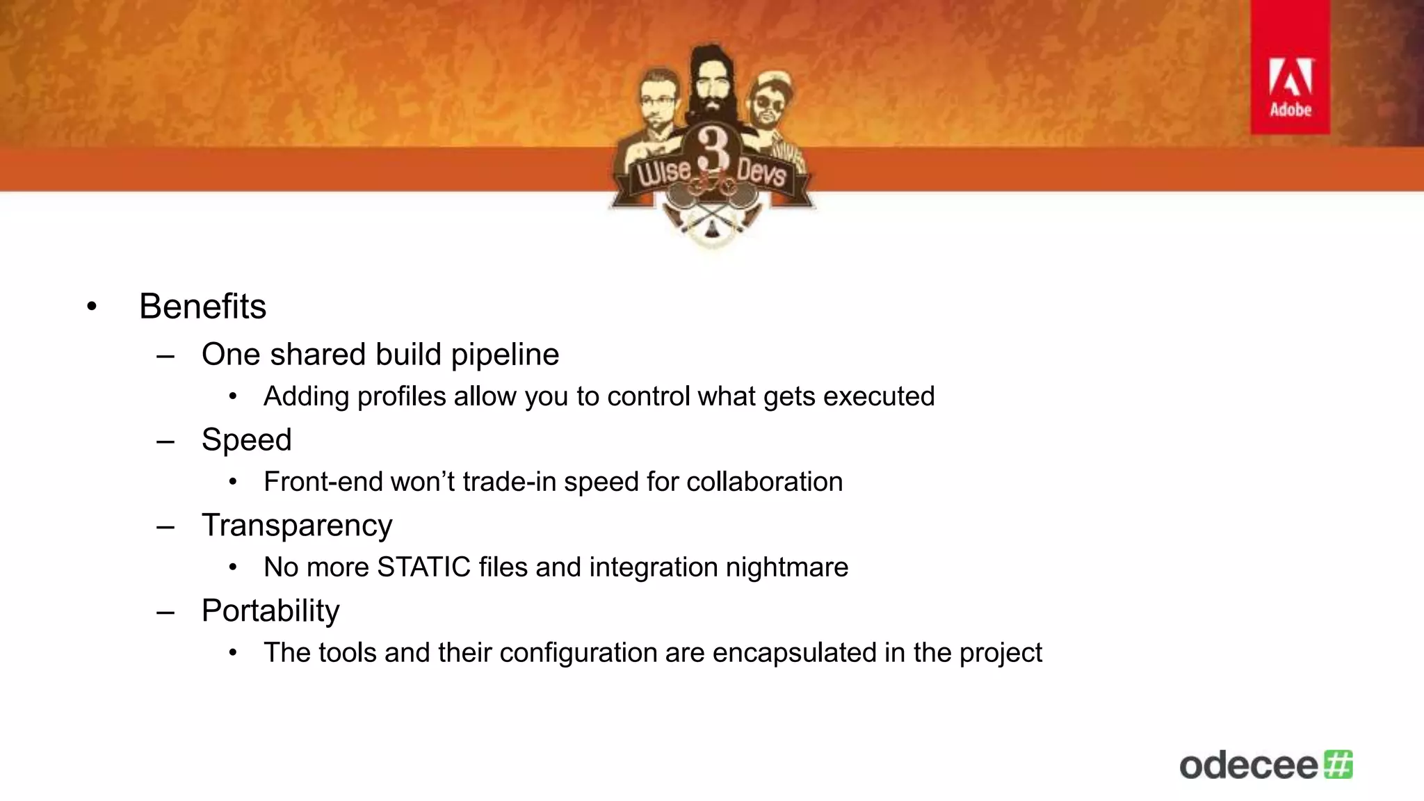• Benefits 
– One shared build pipeline 
• Adding profiles allow you to control what gets executed 
– Speed 
• Front-end won’t trade-in speed for collaboration 
– Transparency 
• No more STATIC files and integration nightmare 
– Portability 
• The tools and their configuration are encapsulated in the project 
 