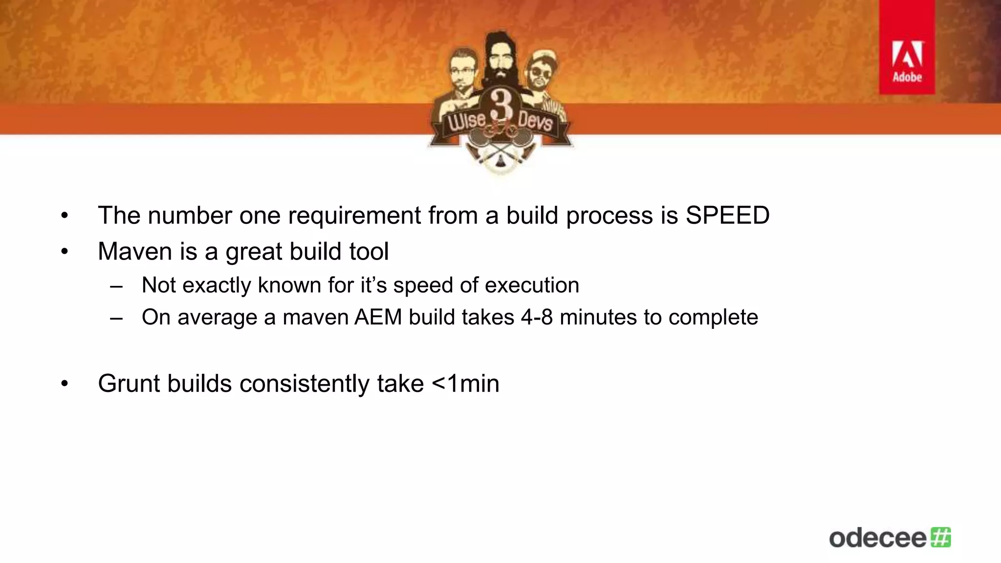 • The number one requirement from a build process is SPEED 
• Maven is a great build tool 
– Not exactly known for it’s speed of execution 
– On average a maven AEM build takes 4-8 minutes to complete 
• Grunt builds consistently take <1min 
 