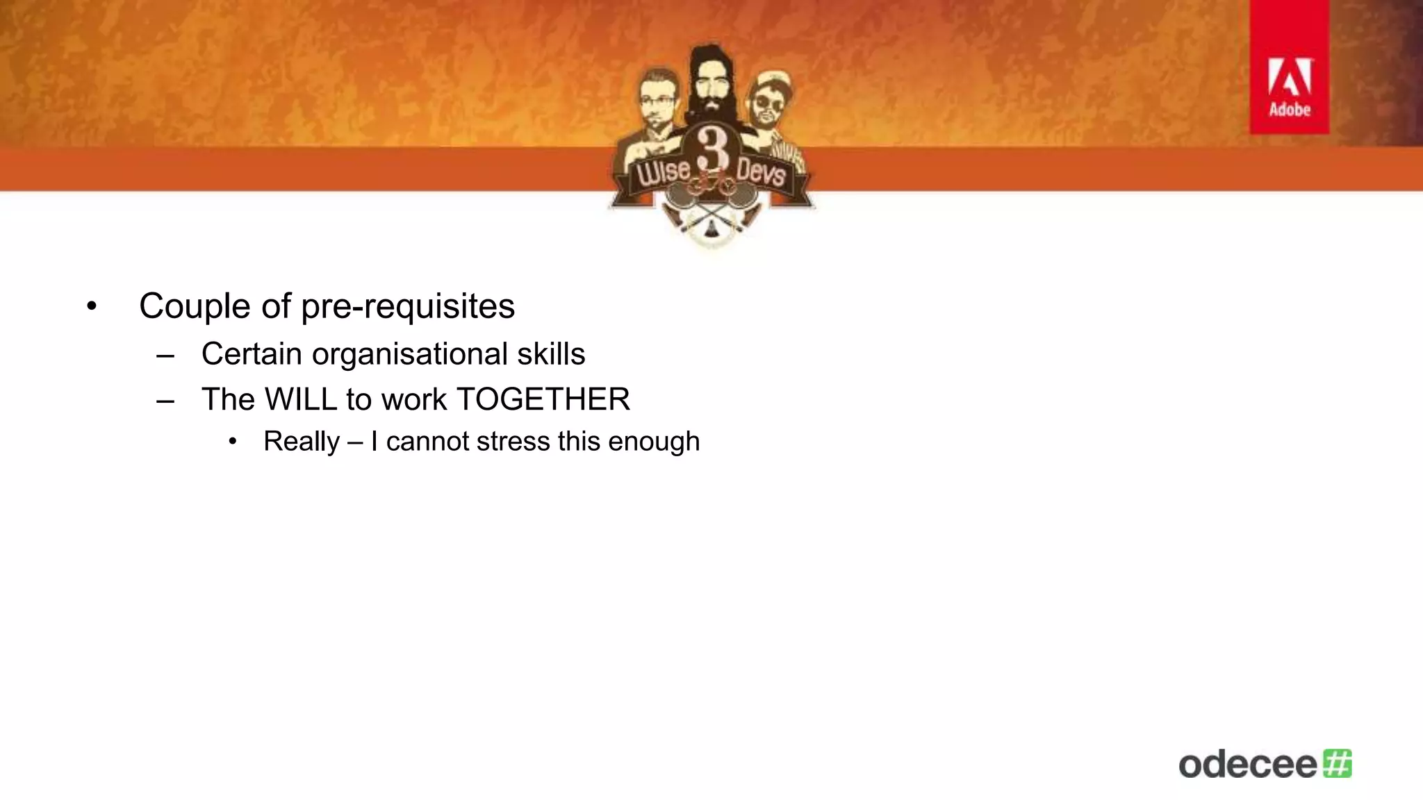 • Couple of pre-requisites 
– Certain organisational skills 
– The WILL to work TOGETHER 
• Really – I cannot stress this enough 
 