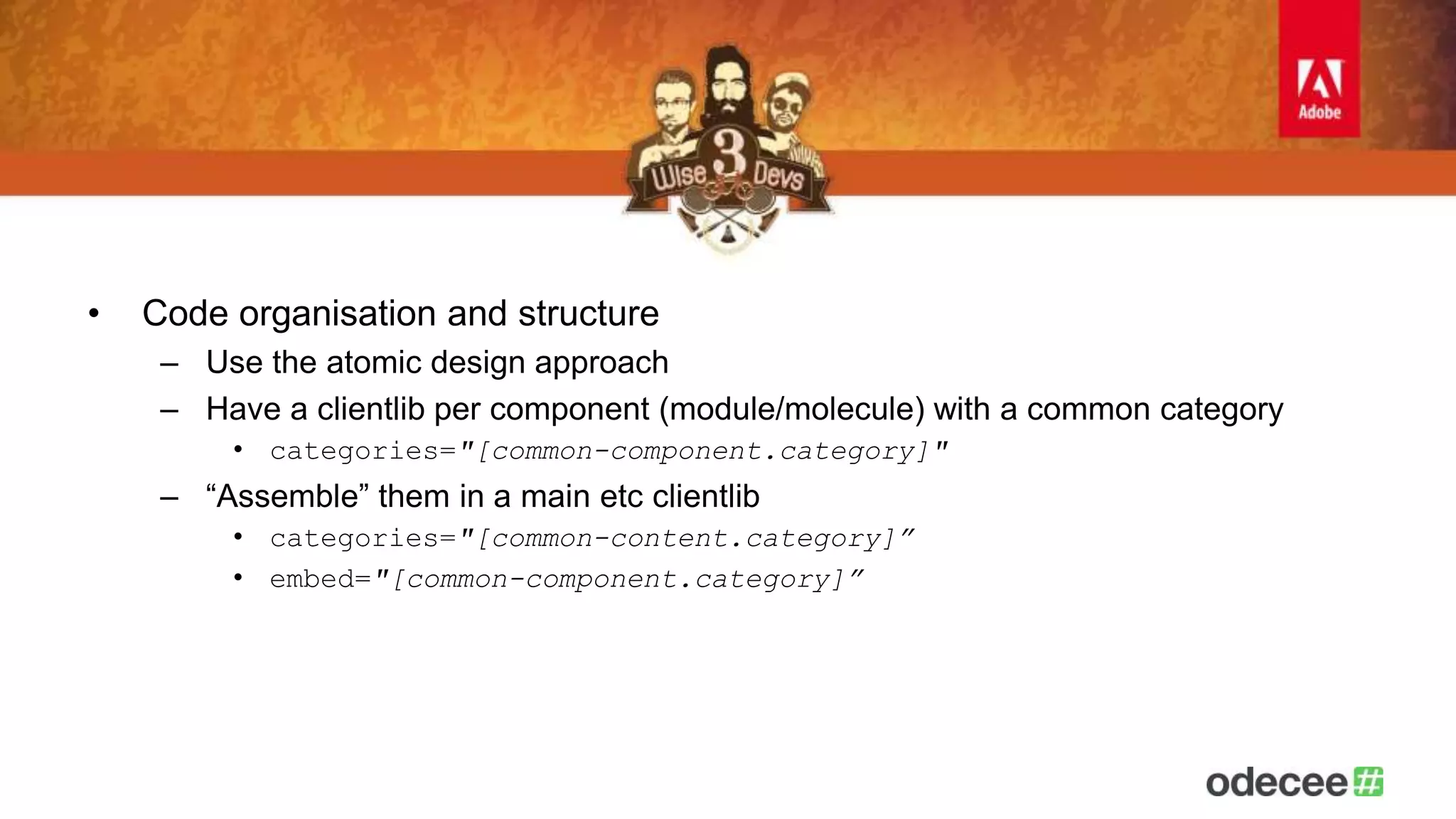 • Code organisation and structure 
– Use the atomic design approach 
– Have a clientlib per component (module/molecule) with a common category 
• categories="[common-component.category]" 
– “Assemble” them in a main etc clientlib 
• categories="[common-content.category]” 
• embed="[common-component.category]” 
 