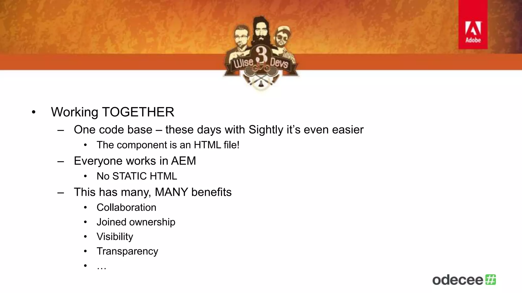 • Working TOGETHER 
– One code base – these days with Sightly it’s even easier 
• The component is an HTML file! 
– Everyone works in AEM 
• No STATIC HTML 
– This has many, MANY benefits 
• Collaboration 
• Joined ownership 
• Visibility 
• Transparency 
• … 
 