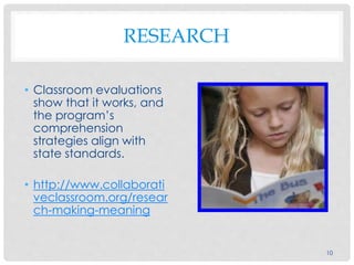 RESEARCH
• Classroom evaluations
show that it works, and
the program’s
comprehension
strategies align with
state standards.
• http://www.collaborati
veclassroom.org/resear
ch-making-meaning
10
 