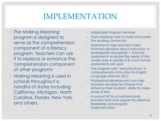 IMPLEMENTATION
• The Making Meaning
program is designed to
serve as the comprehension
component of a literacy
program. Teachers can use
it to replace or enhance the
comprehension component
of other programs
• Making Meaning is used in
schools throughout a
handful of states including
California, Michigan, North
Carolina, Florida, New York,
and others.
• Adaptable Program Features
• Class meetings help to build and sustain
the reading community.
• Assessments help teachers make
informed decisions about instruction. In
kindergarten and grade 1, informal
assessments evaluate the needs of the
whole class. In grades 2–8, more formal
assessments are used.
• The program uses “best practices” in
comprehension instruction for English
Language Learners (ELL).
• Professional development can help
teachers develop techniques that
enhance their students’ ability to make
sense of text.
• A support kit for school principals
provides tools and support for effective
leadership and program
implementation.
8
 