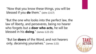 “Now that you know these things, you will be
blessed if you do them.” (John 13:17)
“But the one who looks into the perfect law, the
law of liberty, and perseveres, being no hearer
who forgets but a doer who acts, he will be
blessed in his doing.” (James 1:23-25)
“But be doers of the Word, and not hearers
only, deceiving yourselves.” (James 1:22)
 