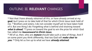 OUTLINE: III. RELEVANT CHANGES
12 Not that I have already obtained all this, or have already arrived at my
goal, but I press on to take hold of that for which Christ Jesus took hold of
me. 13 Brothers and sisters, I do not consider myself yet to have taken hold
of it. But one thing I do: Forgetting what is behind and straining toward
what is ahead, 14 I press on toward the goal to win the prize for which God
has called me heavenward in Christ Jesus.
15 All of us, then, who are mature should take such a view of things. And if
on some point you think differently, that too God will make clear to
you. 16 Only let us live up to what we have already attained.
 