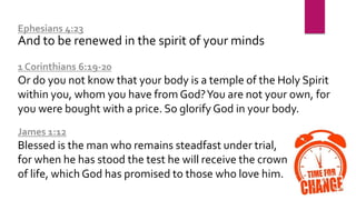 Ephesians 4:23
And to be renewed in the spirit of your minds
1 Corinthians 6:19-20
Or do you not know that your body is a temple of the Holy Spirit
within you, whom you have from God?You are not your own, for
you were bought with a price. So glorify God in your body.
James 1:12
Blessed is the man who remains steadfast under trial,
for when he has stood the test he will receive the crown
of life, which God has promised to those who love him.
 
