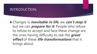 INTRODUCTION:
Changes is inevitable in life, we can’t stop it
but we can prepare for it. People who refuse
to refuse to accept and face these change are
the ones having difficulty to see the great
effect of these life transformations that it
brings about.
 