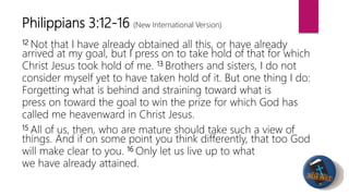 12 Not that I have already obtained all this, or have already
arrived at my goal, but I press on to take hold of that for which
Christ Jesus took hold of me. 13 Brothers and sisters, I do not
consider myself yet to have taken hold of it. But one thing I do:
Forgetting what is behind and straining toward what is
press on toward the goal to win the prize for which God has
called me heavenward in Christ Jesus.
15 All of us, then, who are mature should take such a view of
things. And if on some point you think differently, that too God
will make clear to you. 16 Only let us live up to what
we have already attained.
Philippians 3:12-16 (New International Version)
 