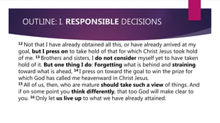 OUTLINE: I. RESPONSIBLE DECISIONS
12 Not that I have already obtained all this, or have already arrived at my
goal, but I press on to take hold of that for which Christ Jesus took hold
of me. 13 Brothers and sisters, I do not consider myself yet to have taken
hold of it. But one thing I do: Forgetting what is behind and straining
toward what is ahead, 14 I press on toward the goal to win the prize for
which God has called me heavenward in Christ Jesus.
15 All of us, then, who are mature should take such a view of things. And
if on some point you think differently, that too God will make clear to
you. 16 Only let us live up to what we have already attained.
 