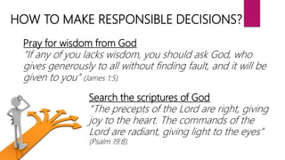 HOW TO MAKE RESPONSIBLE DECISIONS?
Pray for wisdom from God
“If any of you lacks wisdom, you should ask God, who
gives generously to all without finding fault, and it will be
given to you” (James 1:5).
Search the scriptures of God
“The precepts of the Lord are right, giving
joy to the heart. The commands of the
Lord are radiant, giving light to the eyes”
(Psalm 19:8).
 