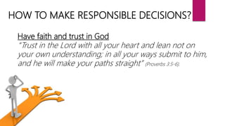 HOW TO MAKE RESPONSIBLE DECISIONS?
Have faith and trust in God
“Trust in the Lord with all your heart and lean not on
your own understanding; in all your ways submit to him,
and he will make your paths straight” (Proverbs 3:5-6).
 