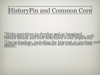HistoryPin and Common Core


*Write narratives to develop real or imagined
experiences or events using effective technique, well-
chosen details and well-structured event sequences.
*Use technology, including the Internet, to produce and
publish writing and to interact and collaborate with
others.
 