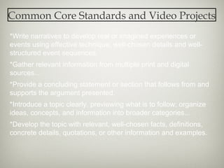 Common Core Standards and Video Projects
*Write narratives to develop real or imagined experiences or
events using effective technique, well-chosen details and well-
structured event sequences.
*Gather relevant information from multiple print and digital
sources...
*Provide a concluding statement or section that follows from and
supports the argument presented.
*Introduce a topic clearly, previewing what is to follow; organize
ideas, concepts, and information into broader categories...
*Develop the topic with relevant, well-chosen facts, definitions,
concrete details, quotations, or other information and examples.
 