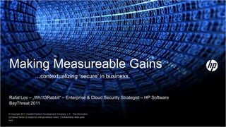 Making Measureable Gains
                          …contextualizing „secure‟ in business.


Rafal Los – „Wh1t3Rabbit“ – Enterprise & Cloud Security Strategist – HP Software
BayThreat 2011

© Copyright 2011 Hewlett-Packard Development Company, L.P. The information
contained herein is subject to change without notice. Confidentiality label goes
here
 