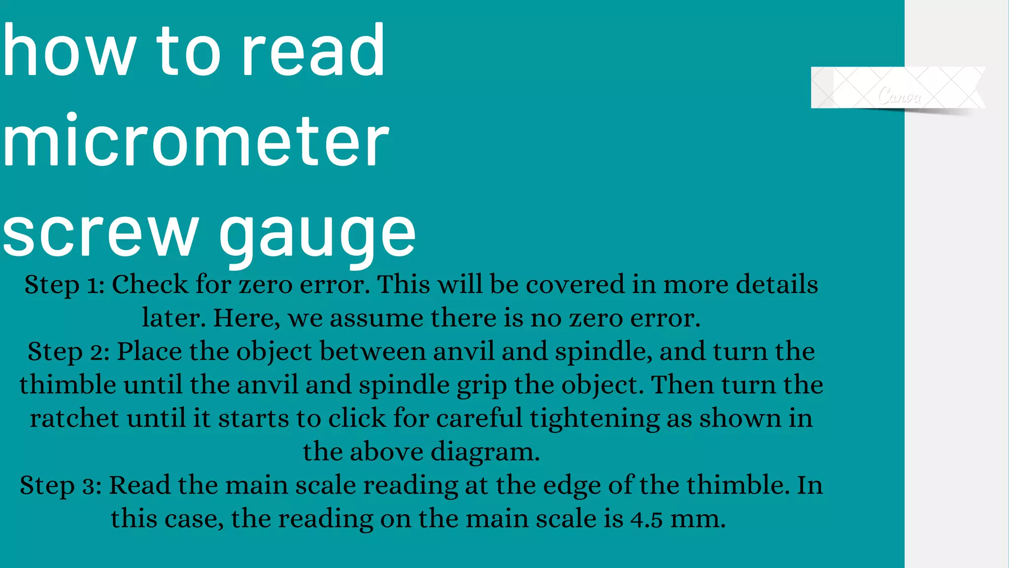 how to read
micrometer
screw gauge
Step 1: Check for zero error. This will be covered in more details
later. Here, we assume there is no zero error.
Step 2: Place the object between anvil and spindle, and turn the
thimble until the anvil and spindle grip the object. Then turn the
ratchet until it starts to click for careful tightening as shown in
the above diagram.
Step 3: Read the main scale reading at the edge of the thimble. In
this case, the reading on the main scale is 4.5 mm.
 