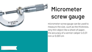micrometer screw gauge can be used to
measure the size, such as the thickness.
very thin object like a sheet of paper.
the accuracy of a vernier caliper is 0.01
mm or 0.001 cm
Micrometer
screw gauge
 