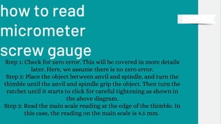 how to read
micrometer
screw gauge
Step 1: Check for zero error. This will be covered in more details
later. Here, we assume there is no zero error.
Step 2: Place the object between anvil and spindle, and turn the
thimble until the anvil and spindle grip the object. Then turn the
ratchet until it starts to click for careful tightening as shown in
the above diagram.
Step 3: Read the main scale reading at the edge of the thimble. In
this case, the reading on the main scale is 4.5 mm.
 