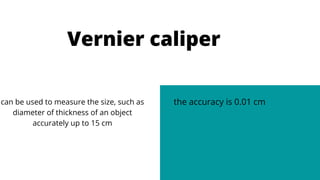 Vernier caliper


can be used to measure the size, such as
diameter of thickness of an object
accurately up to 15 cm
the accuracy is 0.01 cm
 