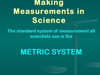 Making
Measurements in
Science
The standard system of measurement all
scientists use is the
METRIC SYSTEM
 