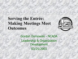 Serving the Entrée:  Making Meetings Meet  Outcomes Gordon Dymowski - NCADA Leadership & Organization Development 03/25/2003 