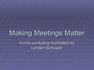 Making Meetings Matter A mini-workshop facilitated by Lynden Schuyler 