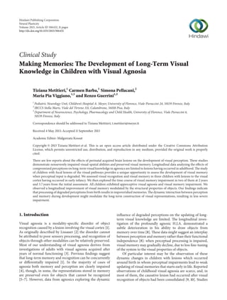 Hindawi Publishing Corporation
Neural Plasticity
Volume 2013, Article ID 306432, 11 pages
http://dx.doi.org/10.1155/2013/306432
Clinical Study
Making Memories: The Development of Long-Term Visual
Knowledge in Children with Visual Agnosia
Tiziana Metitieri,1
Carmen Barba,1
Simona Pellacani,2
Maria Pia Viggiano,1,3
and Renzo Guerrini1,3
1
Pediatric Neurology Unit, Children’s Hospital A. Meyer, University of Florence, Viale Pieraccini 24, 50139 Firenze, Italy
2
IRCCS Stella Maris, Viale del Tirreno 331, Calambrone, 56018 Pisa, Italy
3
Department of Neuroscience, Psychology, Pharmacology and Child Health, University of Florence, Viale Pieraccini 6,
50139 Firenze, Italy
Correspondence should be addressed to Tiziana Metitieri; t.metitieri@meyer.it
Received 4 May 2013; Accepted 11 September 2013
Academic Editor: Małgorzata Kossut
Copyright © 2013 Tiziana Metitieri et al. This is an open access article distributed under the Creative Commons Attribution
License, which permits unrestricted use, distribution, and reproduction in any medium, provided the original work is properly
cited.
There are few reports about the effects of perinatal acquired brain lesions on the development of visual perception. These studies
demonstrate nonseverely impaired visual-spatial abilities and preserved visual memory. Longitudinal data analyzing the effects of
compromised perceptions on long-term visual knowledge in agnosics are limited to lesions having occurred in adulthood. The study
of children with focal lesions of the visual pathways provides a unique opportunity to assess the development of visual memory
when perceptual input is degraded. We assessed visual recognition and visual memory in three children with lesions to the visual
cortex having occurred in early infancy. We then explored the time course of visual memory impairment in two of them at 2 years
and 3.7 years from the initial assessment. All children exhibited apperceptive visual agnosia and visual memory impairment. We
observed a longitudinal improvement of visual memory modulated by the structural properties of objects. Our findings indicate
that processing of degraded perceptions from birth results in impoverished memories. The dynamic interaction between perception
and memory during development might modulate the long-term construction of visual representations, resulting in less severe
impairment.
1. Introduction
Visual agnosia is a modality-specific disorder of object
recognition caused by a lesion involving the visual cortex [1].
As originally described by Lissauer [2] the disorder cannot
be attributed to poor sensory processing, and recognition of
objects through other modalities can be relatively preserved.
Most of our understanding of visual agnosia derives from
investigations of adults with visual agnosia acquired after
years of normal functioning [3]. Previous findings suggest
that long-term memory and recognition can be concurrently
or differentially impaired [1]. In the majority of cases of
agnosia both memory and perception are clearly impaired
[4], though, in some, the representations stored in memory
are preserved even for objects that cannot be recognized
[5–7]. However, data from agnosics exploring the dynamic
influence of degraded perceptions on the updating of long-
term visual knowledge are limited. The longitudinal inves-
tigation of the profoundly agnosic H.J.A. demonstrated a
subtle deterioration in his ability to draw objects from
memory over time [8]. These data might suggest an interplay
between perception and memory rather than their functional
independence [8]: when perceptual processing is impaired,
visual memory may gradually decline, due to less fine-tuning
of the system to the visual properties of objects.
Of particular interest may be the observation of these
dynamic changes in children with lesions which occurred
around birth in whom perceptual impairments lead to weak
updating of visual memories that starts early in life. Reported
observations of childhood visual agnosia are scarce, and, in
most of them, the causative lesion had occurred after visual
recognition of objects had been consolidated [9, 10]. Studies
 
