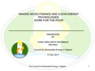 MAKING MICRO FINANCE AND CLEAN ENERGY
            TECHNOLOGIES
          WORK FOR THE POOR




                          PRESENTED
                             BY

                CHIEF MRS ANITA OKURIBIDO
                        Secretary

           Council for Renewable Energy in Nigeria

                          17 Oct. 2011




      The Council for Renewable Energy in Nigeria    1
 