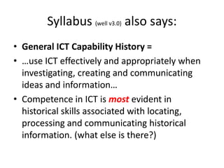 Syllabus (well v3.0) also says:
• General ICT Capability History =
• …use ICT effectively and appropriately when
  investigating, creating and communicating
  ideas and information…
• Competence in ICT is most evident in
  historical skills associated with locating,
  processing and communicating historical
  information. (what else is there?)
 