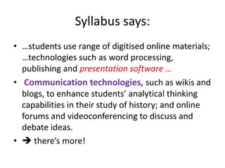 Syllabus says:
• …students use range of digitised online materials;
  …technologies such as word processing,
  publishing and presentation software …
• Communication technologies, such as wikis and
  blogs, to enhance students’ analytical thinking
  capabilities in their study of history; and online
  forums and videoconferencing to discuss and
  debate ideas.
•  there’s more!
 