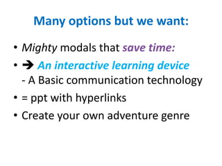 Many options but we want:
• Mighty modals that save time:
•  An interactive learning device
  - A Basic communication technology
• = ppt with hyperlinks
• Create your own adventure genre
 