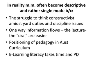 In reality m.m. often become descriptive
       and rather single mode b/c:
• The struggle to think constructivist
  amidst yard duties and discipline issues
• One way information flows – the lecture-
  the “oral” are easier
• Positioning of pedagogy in Aust
  Curriculum
• E-Learning literacy takes time and PD
 