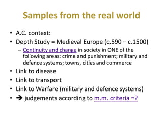Samples from the real world
• A.C. context:
• Depth Study = Medieval Europe (c.590 – c.1500)
    – Continuity and change in society in ONE of the
      following areas: crime and punishment; military and
      defence systems; towns, cities and commerce
•   Link to disease
•   Link to transport
•   Link to Warfare (military and defence systems)
•    judgements according to m.m. criteria =?
 