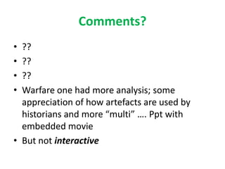 Comments?
• ??
• ??
• ??
• Warfare one had more analysis; some
  appreciation of how artefacts are used by
  historians and more “multi” …. Ppt with
  embedded movie
• But not interactive
 