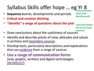 Syllabus Skills offer hope … egFrame questions
                                   Yr 8
• Sequence events, developments and periods           rather than
                                                      identify would
• Critical and creative thinking
• “Identify” a range of questions about the past      have been better
                                                      but we can work
                                                      around it
• Draw conclusions about the usefulness of sources
• Identify and describe points of view, attitudes and values
  in primary and secondary sources
• Develop texts, particularly descriptions and explanations
  that use evidence from a range of sources
• Use a range of communication forms
  (oral, graphic, written) and digital technologies
  (ACHHS157)
 