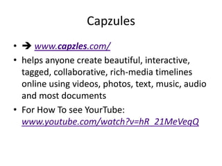 Capzules
•  www.capzles.com/
• helps anyone create beautiful, interactive,
  tagged, collaborative, rich-media timelines
  online using videos, photos, text, music, audio
  and most documents
• For How To see YourTube:
  www.youtube.com/watch?v=hR_21MeVeqQ
 