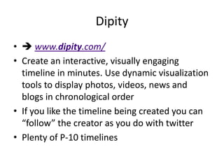 Dipity
•  www.dipity.com/
• Create an interactive, visually engaging
  timeline in minutes. Use dynamic visualization
  tools to display photos, videos, news and
  blogs in chronological order
• If you like the timeline being created you can
  “follow” the creator as you do with twitter
• Plenty of P-10 timelines
 