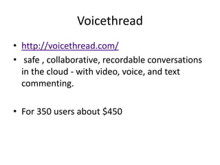 Voicethread
• http://voicethread.com/
• safe , collaborative, recordable conversations
  in the cloud - with video, voice, and text
  commenting.

• For 350 users about $450
 