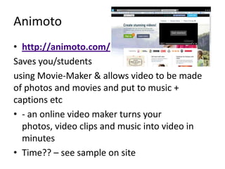 Animoto
• http://animoto.com/
Saves you/students
using Movie-Maker & allows video to be made
of photos and movies and put to music +
captions etc
• - an online video maker turns your
  photos, video clips and music into video in
  minutes
• Time?? – see sample on site
 