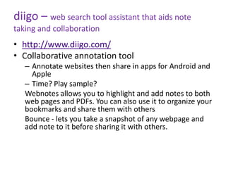 diigo – web search tool assistant that aids note
taking and collaboration
• http://www.diigo.com/
• Collaborative annotation tool
   – Annotate websites then share in apps for Android and
     Apple
   – Time? Play sample?
   Webnotes allows you to highlight and add notes to both
   web pages and PDFs. You can also use it to organize your
   bookmarks and share them with others
   Bounce - lets you take a snapshot of any webpage and
   add note to it before sharing it with others.
 