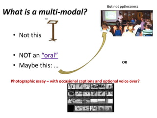 But not pptlessness
What is a multi-modal?

   • Not this:

   • NOT an “oral”
                                                               OR
   • Maybe this: …

  Photographic essay – with occasional captions and optional voice over?
 
