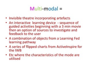 Multi-modal =
• Invisible theatre incorporating artefacts
• An interactive learning device - sequence of
  guided activities beginning with a 3 min movie
  then an option of sources to investigate and
  feedback to the user
• A combination of objects from a Learning Fed
  learning pathway
• A series of flipped charts from ActiveInspire for
  the IWB
• Etc where the characteristics of the mode are
  utilised
 